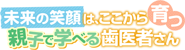 未来の笑顔は、ここから育つ 親子で学べる歯医者さん